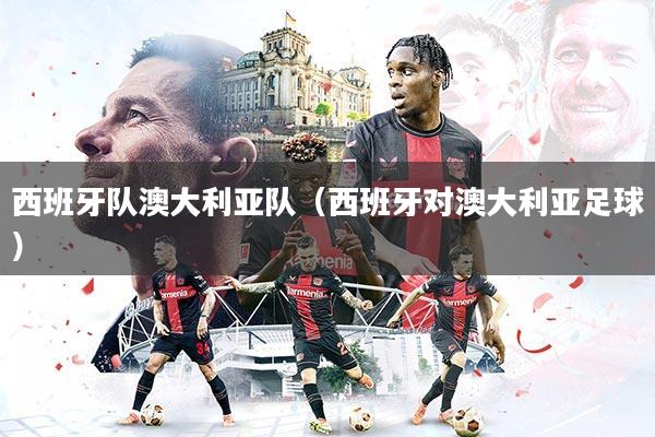 西班牙队澳大利亚队(西班牙对澳大利亚足球)